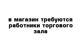 в магазин требуются работники торгового зала